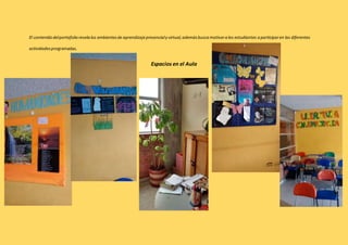 El contenido del portafolio revela los ambientes de aprendizaje presencial y virtual, además busca motivar a los estudiantes a participar en las diferentes 
actividades programadas. 
Espacios en el Aula 
Plan Lector. 
 