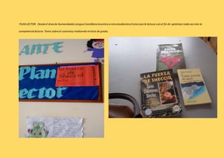 PLAN LECTOR: Desde el área de Humanidades Lengua Castellana incentivo a mis estudiantes el amor por la lectura con el fin de optimizar cada vez más la 
competencia lectura. Tema sobre el cual estoy realizando mi tesis de grado. 
 