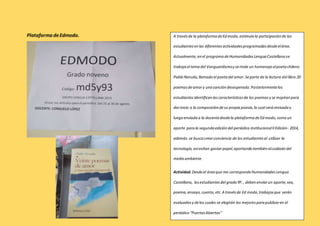 Plataforma de Edmodo. A través de la plataforma de Ed modo, estímulo la participación de los 
estudiantes en las diferentes actividades programadas desde el área. 
Actualmente, en el programa de Humanidades Lengua Castellana se 
trabaja el tema del Vanguardismo y se rinde un homenaje al poeta chileno 
Pablo Neruda, llamado el poeta del amor. Se parte de la lectura del libro 20 
poemas de amor y una canción desesperada. Posteriormente los 
estudiantes identifican las características de los poemas y se inspiran para 
dar inicio a la composición de su propia poesía, la cual será revisada y 
luego enviada a la docente desde la plataforma de Ed modo, como un 
aporte para la segunda edición del periódico institucional II Edición- 2014, 
además se busca crear conciencia de los estudiantes al utilizar la 
tecnología, así evitan gastar papel, aportando también al cuidado del 
medio ambiente. 
Actividad. Desde el área que me corresponde Humanidades Lengua 
Castellana, los estudiantes del grado 9º. , deben enviar un aporte, sea, 
poema, ensayo, cuento, etc. A través de Ed modo, trabajos que serán 
evaluados y de los cuales se elegirán los mejores para publicar en el 
periódico “Puertas Abiertas” 
 