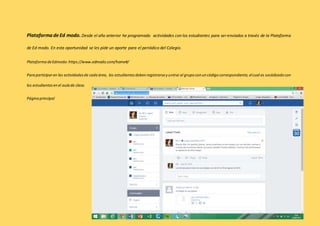 Plataforma de Ed modo. Desde el año anterior he programado actividades con los estudiantes para ser enviados a través de la Plataforma 
de Ed modo. En esta oportunidad se les pide un aporte para el periódico del Colegio. 
Plataforma de Edmodo: https://www.edmodo.com/home#/ 
Para participar en las actividades de cada área, los estudiantes deben registrarse y unirse al grupo con un código correspondiente, el cual es socializado con 
los estudiantes en el aula de clase. 
Página principal 
 