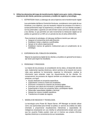 5. Utiliza los elementos del mapa de transformación digital como guía: visión y liderazgo,
experiencia del cliente, personas y procesos y modelo de negocio y tecnología.
1. ESTRATEGIA Visión y Liderazgo de cara al ejercicio de la transformación digital
Las autoridades del Banco Central de Honduras, consideraron como parte de sus
iniciativas y sus objetivos, que era necesario mejorar los procesos a lo interno y
consecuentemente mejor la experiencia y el relación con sus clientes actuales y
con los potenciales. Logrando con esto brindar nuevos servicios de datos en línea
a los clientes, lo que permitirá con esto incrementar la interacción digital con el
público en general en un 90% en un periodo de dos (2) años (2022-2025).
Para mantener la estrategia, el Liderazgo del Banco tendrá que velar por:
 Asegurar el compromiso de la alta dirección
 Establecer metas y objetivos cuantificables
 Apoyar en la cultura organizacional
 Establecer marcos de gobierno Institucional para el cumplimiento de la
estrategía.
2. EXPERIENCIA DEL PÚBLICO EN GENERAL
Mejorar la experiencia digital de los clientes y al público en general fue la base y
eje rector para lograr los resultados.
3. PERSONAS Y PROCESOS
La mejora de los procesos, la consolidación de los datos, el desarrollo del sitio
web, implementar reportes dinámicos, derivó cambios en la creación de nuevos
roles para gestionar la herramienta, organizar la información, analizar la
información para entender mejor los requerimientos de los clientes. En
consecuencia, los procesos de negocio también se amoldaron a estas nuevas
prácticas y se logró:
 Equipo dedicado en proyectos específicos
 Capacitación continua a todos los empleados.
 Promover e incentivar la creación de procesos ágiles
 Promover una cultura de innovación y aprendizaje continuo
 Experimentar e iniciar con proyectos clave y prototipado rápido
 Desarrollar capacidades digitales y técnicas
 Adoptar los nuevos modelos operativos
 Transformar el modelo de negocio.
1. MODELO DE NEGOCIO Y TECNOLOGÍA.
La tecnología como Power BI, Report Server, API Manager se decidió utilizar
como una oportunidad para brindar al público un servicio de análisis de datos
orientado a proporcionar visualizaciones interactivas y capacidades de
inteligencia empresarial con una interfaz lo suficientemente simple como para
que los usuarios finales puedan crear por sí mismos sus propios informes
reportes dinámicos a conveniencia de sus necesidades.
 