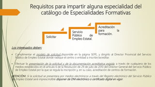 Requisitos para impartir alguna especialidad del
catálogo de Especialidades Formativas
Solicitar
Servicio
Público de
Empleo Estatal.
Acreditación
para la
formación.
Los interesados deben:
• Cumplimentar el modelo de solicitud disponible en la página SEPE, y dirigirlo al Director Provincial del Servicio
Público de Empleo Estatal donde radique el centro o entidad a inscribir/acreditar.
• Efectuar la presentación de la solicitud y de la documentación acreditativa exigida, a través de cualquiera de los
medios establecidos en el artículo 6 de la Resolución de 29 de julio de 2010 del Director General del Servicio Público
de Empleo Estatal por la que se regula la inscripción y, en su caso, acreditación de centros de formación.
¡ATENCIÓN! Si la solicitud se presentara por medios electrónicos a través del Registro electrónico del Servicio Público
de Empleo Estatal será imprescindible disponer de DNI electrónico o certificado digital en vigor.
 