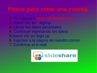 Pasos para crear una cuenta. 
1. Se ingresa a www. slideshare.com 
2 .Hacer clic en : signup 
3. Llenar los datos personales 
4. Continuar ingresando los datos 
5.Hacer clic en Sign up 
6. Ingresar a la página de nuestro correo 
7. Confirmar el e-mail 
