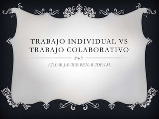 TRABAJO INDIVIDUAL VS 
TRABAJO COLABORATIVO 
CÈSAR JAVIER BENAVIDES M. 
 