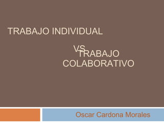 TRABAJO INDIVIDUAL 
VS 
TRABAJO 
COLABORATIVO 
Oscar Cardona Morales 
 
