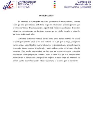 INTRODUCCIÓN
La autoestima es la percepción emocional que tenemos de nosotros mismos, crea una
visión que tiene gran influencia en la forma en que nos relacionamos con otras personas y en
la forma que vivimos. Nuestra autoestima depende de la percepción que tenemos de nosotros
mismos, de cómo pensamos que las demás personas nos ven y de las vivencias y educación
que hemos tenido desde niños.
Autoestima es también confianza en uno mismo en las fuerzas positivas con las que
se cuenta para enfrentar el día a día. Esta confianza es la guía para el riesgo, para probar
nuevos caminos y posibilidades; para ver alternativas en las circunstancias en que la mayoría
no ve salida alguna; para usar la inteligencia y seguir adelante, aunque no se tengan todas las
respuestas. Estas son las características que hace que una persona se exprese en terrenos
desconocidos con fe y disposición de éxito. Cuando se confía en lo que se es, no se necesitan
justificaciones ni explicaciones para poder ser aceptado. Cuando surgen las diferencias de
opinión, confiar en uno hace que las críticas se acepten y se les utilice para el crecimiento.
 