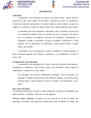 DESARROLLO
Autoestima
La autoestima es la percepción que tenemos de nosotras mismas. Abarca todos los
aspectos de la vida, desde el físico hasta el interior, pasando por la valía o la competencia.
Se trata de la valoración que hacemos de nosotras mismas la cual no siempre se ajusta a la
realidad. Esa valoración se forma a lo largo de toda la vida y bajo la influencia de los demás.
La autoestima tiene dos componentes relacionados entre si, la eficacia personal, que
es la sensación de confianza frente a los desafíos de la vida, y el respeto a uno mismo,
que es la sensación de considerarse merecedor de la felicidad. Contrariamente al
pensamiento popular, la autoestima no surge de evaluarnos positivamente en cada
situación, sino de observarnos con objetividad y sobre todo de estimar y aceptar
nuestro autoconcepto.
La autoestima, no es un concepto fijo y estable, se manifiesta de forma cambiante en
función de nuestra situación vital y nuestras circunstancias y se va modificando a lo largo de
nuestra vida.
La importancia de la autoestima
La autoestima es una autovaloración, es decir, se trata de un conjunto de percepciones,
pensamientos y sentimientos sobre nosotros mismos que determinará nuestra manera de
comportarnos y relacionarnos con los demás.
Una autoestima sana previene enfermedades psicológicas como la depresión o la
ansiedad. Es también una de las bases de las relaciones humanas, y por lo tanto, afecta
de forma directa a nuestra manera de actuar en el mundo y de relacionarnos con los
demás.
Bases de la autoestima
La autoestima también tiene sus bases y resulta fundamental conocerlas en profundidad para
poder mejorarlas y reforzarlas: Estas bases son las siguientes:
Universo social y material: el contacto con otras personas es una de las fuentes más
importantes que tenemos para poder crear nuestra propia visión del mundo. La relación que
 