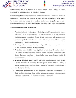 tienes con cada una de las personas de tu entorno (amigos, familia, pareja) va a ser la
responsable de desarrollar tu idea de cómo crees que eres.
Creencias negativas: es muy complicado cambiar las creencias y pilares que hemos ido
asumiendo a lo largo de la vida, pero esto no quiere decir que sea imposible. Por lo general,
las personas somos muy reacias a los cambios, mucho menos a aquellos que afecten a
creencias muy arraigadas de las que nos hemos ido autoconvenciendo con el paso de los años.
Necesario para desarrollar la autoestima
1. Autoconocimiento: el primer paso y el más imprescindible para desarrollar nuestra
autoestima, es el autoconocimiento. El autoconocimiento o la autoconciencia,
significa conocerse a uno mismo. Se trata de saber cómo somos cada uno de nosotros,
conocernos profundamente. Conocer nuestras virtudes y nuestros defectos, nuestros
puntos fuertes y nuestros puntos débiles.
2. Autoaceptación: como segundo paso, es indispensable aceptarnos tal y como somos.
Es muy importante aceptarse incondicionalmente.
3. Potenciarnos: por otro lado, es muy importante ser conscientes de nuestro potencial.
Una vez nos hayamos conocido y aceptado, seremos conscientes de nuestros puntos
fuertes. Debemos potenciarlos y desarrollarlos, para sacar el mayor partido de
nosotros mismos.
4. Minimizar los puntos débiles: es muy importante, trabajar nuestros puntos débiles.
Debemos trabajarlos sin ofuscarnos. Sabemos que son nuestro “talón de Aquiles”, y
por ello los trabajaremos con más calma y delicadeza. Pero nunca los apartaremos y
nos olvidaremos de ellos.
5. Conducirnos positivamente: es muy importante conducirnos positivamente. Es
decir, considerarnos de una forma positiva, en la que nos tratemos con respeto y nos
valoremos positivamente. Es importante querernos y apreciarnos.
 
