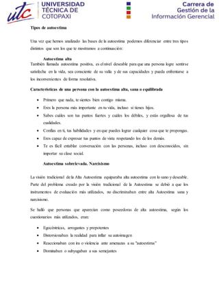 Tipos de autoestima
Una vez que hemos analizado las bases de la autoestima podemos diferenciar entre tres tipos
distintos que son los que te mostramos a continuación:
Autoestima alta
También llamada autoestima positiva, es el nivel deseable para que una persona logre sentirse
satisfecha en la vida, sea consciente de su valía y de sus capacidades y pueda enfrentarse a
los inconvenientes de forma resolutiva.
Características de una persona con la autoestima alta, sana o equilibrada
 Primero que nada, te sientes bien contigo misma.
 Eres la persona más importante en tu vida, incluso si tienes hijos.
 Sabes cuáles son tus puntos fuertes y cuáles los débiles, y estás orgullosa de tus
cualidades.
 Confías en ti, tus habilidades y en que puedes lograr cualquier cosa que te propongas.
 Eres capaz de expresar tus puntos de vista respetando los de los demás.
 Te es fácil entablar conversación con las personas, incluso con desconocidos, sin
importar su clase social.
Autoestima sobrelevada. Narcisismo
La visión tradicional de la Alta Autoestima equiparaba alta autoestima con lo sano y deseable.
Parte del problema creado por la visión tradicional de la Autoestima se debió a que los
instrumentos de evaluación más utilizados, no discriminaban entre alta Autoestima sana y
narcisismo.
Se halló que personas que aparecían como poseedoras de alta autoestima, según los
cuestionarios más utilizados, eran:
 Egocéntricas, arrogantes y prepotentes
 Distorsionaban la realidad para inflar su autoimagen
 Reaccionaban con ira o violencia ante amenazas a su "autoestima”
 Dominaban o subyugaban a sus semejantes
 