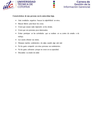Características de una persona con la autoestima baja.
 Ante resultados negativos buscan la culpabilidad en otros.
 Buscan líderes para hacer las cosas.
 Creen que causan mala impresión en los demás.
 Creen que son personas poco interesantes.
 Evitan participar en las actividades que se realizan en su centro de estudio o de
trabajo.
 Les cuesta obtener sus metas.
 Manejan muchos sentimientos de culpa cuando algo sale mal.
 No les gusta compartir con otras personas sus sentimientos.
 No les gusta esforzarse porque no creen en su capacidad.
 Descuidan su estado de salud.
 