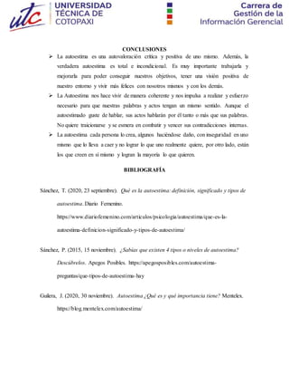 CONCLUSIONES
 La autoestima es una autovaloración crítica y positiva de uno mismo. Además, la
verdadera autoestima es total e incondicional. Es muy importante trabajarla y
mejorarla para poder conseguir nuestros objetivos, tener una visión positiva de
nuestro entorno y vivir más felices con nosotros mismos y con los demás.
 La Autoestima nos hace vivir de manera coherente y nos impulsa a realizar y esfuerzo
necesario para que nuestras palabras y actos tengan un mismo sentido. Aunque el
autoestimado guste de hablar, sus actos hablarán por él tanto o más que sus palabras.
No quiere traicionarse y se esmera en combatir y vencer sus contradicciones internas.
 La autoestima cada persona lo crea, algunos haciéndose daño, con inseguridad en uno
mismo que lo lleva a caer y no lograr lo que uno realmente quiere, por otro lado, están
los que creen en sí mismo y logran la mayoría lo que quieren.
BIBLIOGRAFÍA
Sánchez, T. (2020, 23 septiembre). Qué es la autoestima: definición, significado y tipos de
autoestima. Diario Femenino.
https://www.diariofemenino.com/articulos/psicologia/autoestima/que-es-la-
autoestima-definicion-significado-y-tipos-de-autoestima/
Sánchez, P. (2015, 15 noviembre). ¿Sabías que existen 4 tipos o niveles de autoestima?
Descúbrelos. Apegos Posibles. https://apegosposibles.com/autoestima-
preguntas/que-tipos-de-autoestima-hay
Guilera, J. (2020, 30 noviembre). Autoestima ¿Qué es y qué importancia tiene? Mentelex.
https://blog.mentelex.com/autoestima/
 