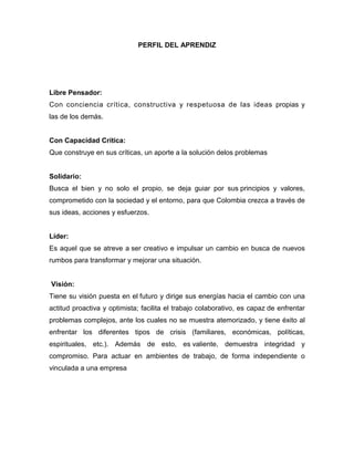 PERFIL DEL APRENDIZ




Libre Pensador:
Con conciencia crítica, constructiva y respetuosa de las ideas propias y
las de los demás.


Con Capacidad Crítica:
Que construye en sus críticas, un aporte a la solución delos problemas


Solidario:
Busca el bien y no solo el propio, se deja guiar por sus principios y valores,
comprometido con la sociedad y el entorno, para que Colombia crezca a través de
sus ideas, acciones y esfuerzos.


Líder:
Es aquel que se atreve a ser creativo e impulsar un cambio en busca de nuevos
rumbos para transformar y mejorar una situación.


Visión:
Tiene su visión puesta en el futuro y dirige sus energías hacia el cambio con una
actitud proactiva y optimista; facilita el trabajo colaborativo, es capaz de enfrentar
problemas complejos, ante los cuales no se muestra atemorizado, y tiene éxito al
enfrentar los diferentes tipos de crisis (familiares, económicas, políticas,
espirituales, etc.). Además de esto, es valiente, demuestra integridad y
compromiso. Para actuar en ambientes de trabajo, de forma independiente o
vinculada a una empresa
 