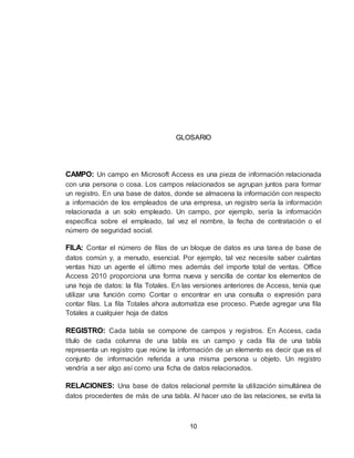 10
GLOSARIO
CAMPO: Un campo en Microsoft Access es una pieza de información relacionada
con una persona o cosa. Los campos relacionados se agrupan juntos para formar
un registro. En una base de datos, donde se almacena la información con respecto
a información de los empleados de una empresa, un registro sería la información
relacionada a un solo empleado. Un campo, por ejemplo, sería la información
específica sobre el empleado, tal vez el nombre, la fecha de contratación o el
número de seguridad social.
FILA: Contar el número de filas de un bloque de datos es una tarea de base de
datos común y, a menudo, esencial. Por ejemplo, tal vez necesite saber cuántas
ventas hizo un agente el último mes además del importe total de ventas. Office
Access 2010 proporciona una forma nueva y sencilla de contar los elementos de
una hoja de datos: la fila Totales. En las versiones anteriores de Access, tenía que
utilizar una función como Contar o encontrar en una consulta o expresión para
contar filas. La fila Totales ahora automatiza ese proceso. Puede agregar una fila
Totales a cualquier hoja de datos
REGISTRO: Cada tabla se compone de campos y registros. En Access, cada
título de cada columna de una tabla es un campo y cada fila de una tabla
representa un registro que reúne la información de un elemento es decir que es el
conjunto de información referida a una misma persona u objeto. Un registro
vendría a ser algo así como una ficha de datos relacionados.
RELACIONES: Una base de datos relacional permite la utilización simultánea de
datos procedentes de más de una tabla. Al hacer uso de las relaciones, se evita la
 