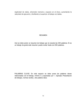 11
duplicidad de datos, ahorrando memoria y espacio en el disco, aumentando la
velocidad de ejecución y facilitando al usuario/a el trabajo con tablas.
RESUMEN
Acá se debe poner un resumen de trabajo que no exceda las 250 palabras. Si es
un trabajo de grado este resumen puede contar hasta con 500 palabras.
PALABRAS CLAVE: En este espacio se debe poner las palabras claves
relacionadas con el trabajo, mínimo 3 y separadas por “,”. Ejemplo: Presentación
de trabajos, normas Icontec, otra palabra clave.
 