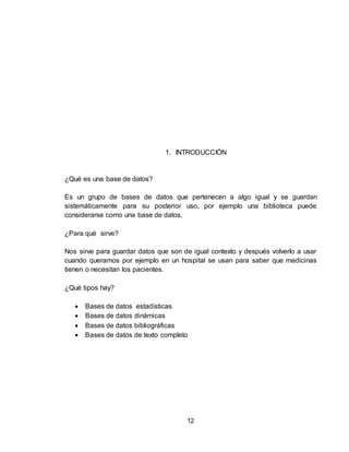 12
1. INTRODUCCIÓN
¿Qué es una base de datos?
Es un grupo de bases de datos que pertenecen a algo igual y se guardan
sistemáticamente para su posterior uso, por ejemplo una biblioteca puede
considerarse como una base de datos.
¿Para qué sirve?
Nos sirve para guardar datos que son de igual contexto y después volverlo a usar
cuando queramos por ejemplo en un hospital se usan para saber que medicinas
tienen o necesitan los pacientes.
¿Qué tipos hay?
 Bases de datos estadísticas
 Bases de datos dinámicas
 Bases de datos bibliográficas
 Bases de datos de texto completo
 
