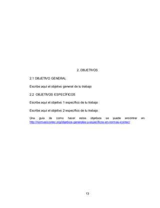 13
2. OBJETIVOS
2.1 OBJETIVO GENERAL
Escribe aquí el objetivo general de tu trabajo
2.2 OBJETIVOS ESPECÍFICOS
Escribe aquí el objetivo 1 específico de tu trabajo
Escribe aquí el objetivo 2 específico de tu trabajo
Una guía de como hacer estos objetivos se puede encontrar en:
http://normasicontec.org/objetivos-generales-y-especificos-en-normas-icontec/
 