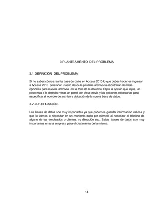 14
3 PLANTEAMIENTO DEL PROBLEMA
3.1 DEFINICIÓN DEL PROBLEMA
Si no sabes cómo crear tu base de datos en Access 2010 lo que debes hacer es ingresar
a Access 2010 presionar nuevo desde la pestaña archivo se mostraran distintas
opciones para nuevos archivos en la zona de la derecha. Elijas la opción que elijas, un
poco más a la derecha veras un panel con vista previa y las opciones necesarias para
especificar el nombre de archivo y ubicación de la nueva base de datos.
3.2 JUSTIFICACIÓN
Las bases de datos son muy importantes ya que podemos guardar información valiosa y
que la vamos a necesitar en un momento dado por ejemplo al necesitar el teléfono de
alguno de tus empleados o clientes, su dirección etc., Estas bases de datos son muy
importantes en una empresa para el crecimiento de la misma.
 