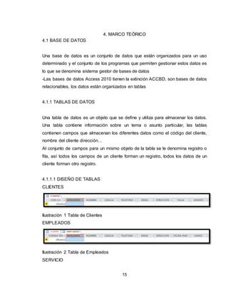 15
4. MARCO TEÓRICO
4.1 BASE DE DATOS
Una base de datos es un conjunto de datos que están organizados para un uso
determinado y el conjunto de los programas que permiten gestionar estos datos es
lo que se denomina sistema gestor de bases de datos
-Las bases de datos Access 2010 tienen la extinción ACCBD, son bases de datos
relacionables, los datos están organizados en tablas
4.1.1 TABLAS DE DATOS
Una tabla de datos es un objeto que se define y utiliza para almacenar los datos.
Una tabla contiene información sobre un tema o asunto particular, las tablas
contienen campos que almacenan los diferentes datos como el código del cliente,
nombre del cliente dirección…
Al conjunto de campos para un mismo objeto de la tabla se le denomina registro o
fila, así todos los campos de un cliente forman un registro, todos los datos de un
cliente forman otro registro.
4.1.1.1 DISEÑO DE TABLAS
CLIENTES
Ilustración 1 Tabla de Clientes
EMPLEADOS
Ilustración 2 Tabla de Empleados
SERVICIO
 