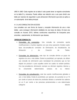 17
UNO A UNO: Cada registro de la tabla A solo puede tener un registro coincidente
en la tabla B y viceversa. Puede utilizar una relación uno a uno para dividir una
tabla por razones de seguridad o para almacenar información que solo se aplica a
un subconjunto de la tabla principal.
4.1.3 LAS CONSULTAS EN ACCESS
Las consultas son una forma de buscar y recopilar información de una o más
tablas para conseguir información detallada de una base de datos. Al crear una
consulta en Access 2010, defines condiciones específicas de búsqueda para
encontrar, exactamente, la información que deseas.
TIPOS DE CONSULTA:
 Consultas de comandos.- Una consulta de comandos aporta
modificaciones a muchos registros con una única operación. Existen cuatro
tipos de consultas de comando: de Eliminación, de Actualización, de
Alineación y de Creación de Tablas.
 Consultas de eliminación: este tipo de consulta elimina un grupo de
registros de una o más tablas. Existe la posibilidad, por ejemplo, de utilizar
una consulta de eliminación para reemplazar los productos que se han
dejado de producir o para aquellos sobre los cuales no existen pedidos.
Con las consultas de eliminación siempre se eliminan registros internos y
no únicamente determinados campos de su interior.
 Consultas de actualización: este tipo aporta modificaciones globales a
uno o más tablas. Existe la posibilidad, por ejemplo, de aumentar en un 10
por ciento el precio de todos los productos lácteos o aumentar los salarios
en un 5 por ciento a las personas pertenecientes a una determinada
categoría laboral.
 