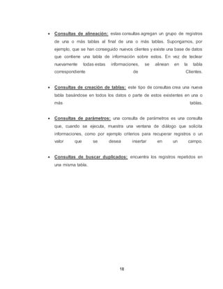 18
 Consultas de alineación: estas consultas agregan un grupo de registros
de una o más tablas al final de una o más tablas. Supongamos, por
ejemplo, que se han conseguido nuevos clientes y existe una base de datos
que contiene una tabla de información sobre estos. En vez de teclear
nuevamente todas estas informaciones, se alinean en la tabla
correspondiente de Clientes.
 Consultas de creación de tablas: este tipo de consultas crea una nueva
tabla basándose en todos los datos o parte de estos existentes en una o
más tablas.
 Consultas de parámetros: una consulta de parámetros es una consulta
que, cuando se ejecuta, muestra una ventana de diálogo que solicita
informaciones, como por ejemplo criterios para recuperar registros o un
valor que se desea insertar en un campo.
 Consultas de buscar duplicados: encuentra los registros repetidos en
una misma tabla.
 