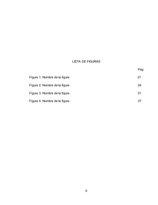 8
LISTA DE FIGURAS
Pág
Figura 1. Nombre de la figura 21
Figura 2. Nombre de la figura 24
Figura 3. Nombre de la figura 31
Figura 4. Nombre de la figura 37
 