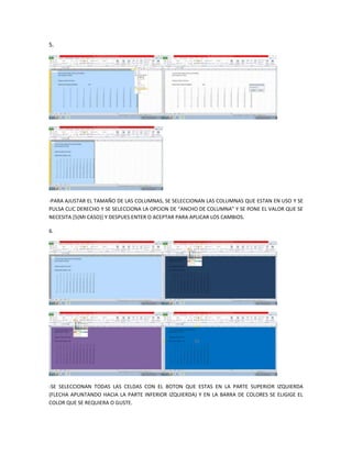 5.




-PARA AJUSTAR EL TAMAÑO DE LAS COLUMNAS, SE SELECCIONAN LAS COLUMNAS QUE ESTAN EN USO Y SE
PULSA CLIC DERECHO Y SE SELECCIONA LA OPCION DE “ANCHO DE COLUMNA” Y SE PONE EL VALOR QUE SE
NECESITA [5(MI CASO)] Y DESPUES ENTER O ACEPTAR PARA APLICAR LOS CAMBIOS.

6.




-SE SELECCIONAN TODAS LAS CELDAS CON EL BOTON QUE ESTAS EN LA PARTE SUPERIOR IZQUIERDA
(FLECHA APUNTANDO HACIA LA PARTE INFERIOR IZQUIERDA) Y EN LA BARRA DE COLORES SE ELIGIGE EL
COLOR QUE SE REQUIERA O GUSTE.
 