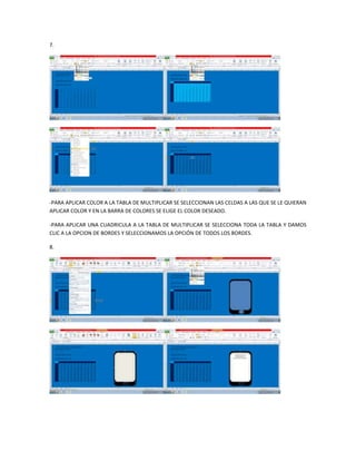7.




-PARA APLICAR COLOR A LA TABLA DE MULTIPLICAR SE SELECCIONAN LAS CELDAS A LAS QUE SE LE QUIERAN
APLICAR COLOR Y EN LA BARRA DE COLORES SE ELIGE EL COLOR DESEADO.

-PARA APLICAR UNA CUADRICULA A LA TABLA DE MULTIPLICAR SE SELECCIONA TODA LA TABLA Y DAMOS
CLIC A LA OPCION DE BORDES Y SELECCIONAMOS LA OPCIÓN DE TODOS LOS BORDES.

8.
 