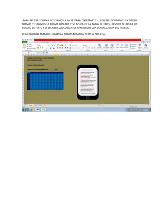 -PARA APLICAR FORMAS NOS VAMOS A LA PESTAÑA “INSERTAR” Y LUEGO SELECCIONAMOS LA OPCION
FORMAS Y ELEGIMOS LA FORMA DESEADA Y SE APLICA EN LA TABLA DE EXCEL, DESPUES SE APLICA UN
CUADRO DE TEXTO Y SE ESCRIBEN LOS CONCEPTOS APRENDIDOS CON LA REALIZACION DEL TRABAJO.

RESULTADO DEL TRABAJO : SEBASTIAN PORRAS MIRANDA // 905 // COD 23 //.
 