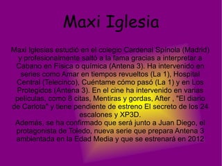 Maxi Iglesia Maxi Iglesias estudió en el colegio Cardenal Spínola (Madrid) y profesionalmente saltó a la fama gracias a interpretar a Cabano en Física o química (Antena 3). Ha intervenido en series como Amar en tiempos revueltos (La 1), Hospital Central (Telecinco), Cuéntame cómo pasó (La 1) y en Los Protegidos (Antena 3). En el cine ha intervenido en varias películas, como 8 citas, Mentiras y gordas, After , "El diario de Carlota" y tiene pendiente de estreno El secreto de los 24 escalones y XP3D. Además, se ha confirmado que será junto a Juan Diego, el protagonista de Toledo, nueva serie que prepara Antena 3 ambientada en la Edad Media y que se estrenará en 2012 