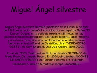 Miguel Ángel silvestre Miguel Ángel Silvestre Rambla (Castellón de la Plana, 6 de abril de 1981) es un actor español, conocido por su papel de Rafael "El Duque" Duque, en la serie de televisión Sin tetas no hay paraíso.Estudió interpretación, expresión corporal, baile moderno y acrobacia. Sus principios en el mundo de la interpretación fueron en el teatro Raval de Castellón, obra: "VERDADERO OESTE", de Sam Shepard, Dir.: Luis Guilera, (año 2002). En el año 2003, Teatro Art en Brut, con la obra "P ORNO", de Mario Fraty, Dir.: Angela Bosch. En 2004, obra teatral: NOCHES DE AMOR EFÍMERO, de Paloma Pedrero, Dir.: Eduardo Recabarren. Salas alternativas: Tempo, Descalz as. 