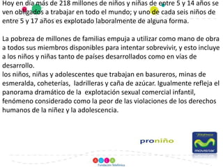 Hoy en día más de 218 millones de niños y niñas de entre 5 y 14 años se ven obligados a trabajar en todo el mundo; y uno de cada seis niños de entre 5 y 17 años es explotado laboralmente de alguna forma. La pobreza de millones de familias empuja a utilizar como mano de obra a todos sus miembros disponibles para intentar sobrevivir, y esto incluye a los niños y niñas tanto de países desarrollados como en vías de desarrollo.los niños, niñas y adolescentes que trabajan en basureros, minas de esmeralda, coheterías,  ladrilleras y caña de azúcar. Igualmente refleja el panorama dramático de la  explotación sexual comercial infantil, fenómeno considerado como la peor de las violaciones de los derechos humanos de la niñez y la adolescencia.