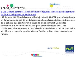 Conozcamos Trabajo InfantilEl Día Mundial contra el Trabajo Infantil nos recuerda la necesidad de combatir las formas más graves de explotación, 12 de junio  Día Mundial contra el Trabajo Infantil, UNICEF y sus aliados hacen un llamamiento en pro de medidas que combatan las condiciones subyacentes de la pobreza que constituyen la causa del trabajo infantil. Uno de los componentes fundamentales de cualquier enfoque integral eficaz del problema es el aumento del acceso a la educación de buena calidad para todos los niños, y en especial para las niñas de familias pobres o que viven en zonas rurales.