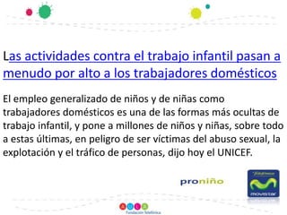 Las actividades contra el trabajo infantil pasan a menudo por alto a los trabajadores domésticos El empleo generalizado de niños y de niñas como trabajadores domésticos es una de las formas más ocultas de trabajo infantil, y pone a millones de niños y niñas, sobre todo a estas últimas, en peligro de ser víctimas del abuso sexual, la explotación y el tráfico de personas, dijo hoy el UNICEF.