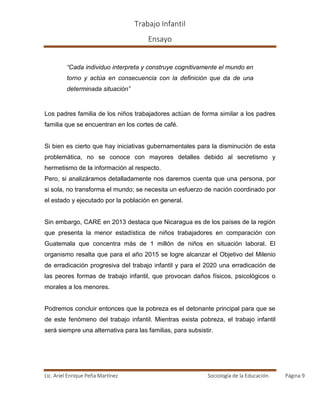 Trabajo Infantil
Ensayo
Lic. Ariel Enrique Peña Martínez Sociología de la Educación. Página 9
“Cada individuo interpreta y construye cognitivamente el mundo en
torno y actúa en consecuencia con la definición que da de una
determinada situación”
Los padres familia de los niños trabajadores actúan de forma similar a los padres
familia que se encuentran en los cortes de café.
Si bien es cierto que hay iniciativas gubernamentales para la disminución de esta
problemática, no se conoce con mayores detalles debido al secretismo y
hermetismo de la información al respecto.
Pero, si analizáramos detalladamente nos daremos cuenta que una persona, por
si sola, no transforma el mundo; se necesita un esfuerzo de nación coordinado por
el estado y ejecutado por la población en general.
Sin embargo, CARE en 2013 destaca que Nicaragua es de los países de la región
que presenta la menor estadística de niños trabajadores en comparación con
Guatemala que concentra más de 1 millón de niños en situación laboral. El
organismo resalta que para el año 2015 se logre alcanzar el Objetivo del Milenio
de erradicación progresiva del trabajo infantil y para el 2020 una erradicación de
las peores formas de trabajo infantil, que provocan daños físicos, psicológicos o
morales a los menores.
Podremos concluir entonces que la pobreza es el detonante principal para que se
de este fenómeno del trabajo infantil. Mientras exista pobreza, el trabajo infantil
será siempre una alternativa para las familias, para subsistir.
 
