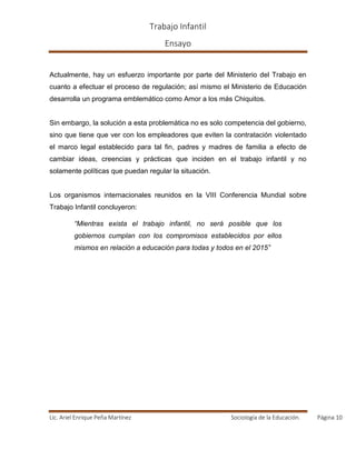 Trabajo Infantil
Ensayo
Lic. Ariel Enrique Peña Martínez Sociología de la Educación. Página 10
Actualmente, hay un esfuerzo importante por parte del Ministerio del Trabajo en
cuanto a efectuar el proceso de regulación; así mismo el Ministerio de Educación
desarrolla un programa emblemático como Amor a los más Chiquitos.
Sin embargo, la solución a esta problemática no es solo competencia del gobierno,
sino que tiene que ver con los empleadores que eviten la contratación violentado
el marco legal establecido para tal fin, padres y madres de familia a efecto de
cambiar ideas, creencias y prácticas que inciden en el trabajo infantil y no
solamente políticas que puedan regular la situación.
Los organismos internacionales reunidos en la VIII Conferencia Mundial sobre
Trabajo Infantil concluyeron:
“Mientras exista el trabajo infantil, no será posible que los
gobiernos cumplan con los compromisos establecidos por ellos
mismos en relación a educación para todas y todos en el 2015”
 