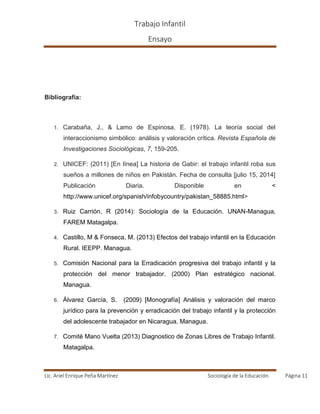 Trabajo Infantil
Ensayo
Lic. Ariel Enrique Peña Martínez Sociología de la Educación. Página 11
Bibliografía:
1. Carabaña, J., & Lamo de Espinosa, E. (1978). La teoría social del
interaccionismo simbólico: análisis y valoración crítica. Revista Española de
Investigaciones Sociológicas, 7, 159-205.
2. UNICEF: (2011) [En línea] La historia de Gabir: el trabajo infantil roba sus
sueños a millones de niños en Pakistán. Fecha de consulta [julio 15, 2014]
Publicación Diaria. Disponible en <
http://www.unicef.org/spanish/infobycountry/pakistan_58885.html>
3. Ruiz Carrión, R (2014): Sociología de la Educación. UNAN-Managua,
FAREM Matagalpa.
4. Castillo, M & Fonseca, M. (2013) Efectos del trabajo infantil en la Educación
Rural. IEEPP. Managua.
5. Comisión Nacional para la Erradicación progresiva del trabajo infantil y la
protección del menor trabajador. (2000) Plan estratégico nacional.
Managua.
6. Álvarez García, S. (2009) [Monografía] Análisis y valoración del marco
jurídico para la prevención y erradicación del trabajo infantil y la protección
del adolescente trabajador en Nicaragua. Managua.
7. Comité Mano Vuelta (2013) Diagnostico de Zonas Libres de Trabajo Infantil.
Matagalpa.
 
