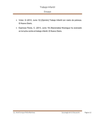 Trabajo Infantil
Ensayo
Lic. Ariel Enrique Peña Martínez Sociología de la Educación. Página 12
8. Víctor, G (2012, Junio 12) [Opinión] Trabajo Infantil con rostro de pobreza.
El Nuevo Diario.
9. Espinoza Flores, C. (2013, Junio 19) [Nacionales] Nicaragua ha avanzado
en la lucha contra el trabajo infantil. El Nuevo Diario.
 
