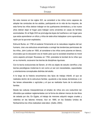 Trabajo Infantil
Ensayo
Lic. Ariel Enrique Peña Martínez Sociología de la Educación. Página 2
De esta manera en los siglos XVI, se consideró a los niños como capaces de
adoptar las conductas de los adultos, participando en la vida de los mayores, de
esta forma los niños debían trabajar en los quehaceres domésticos y a los nueve
años debían dejar el hogar para trabajar como sirvientes en casas de familias
acomodadas. En el Siglo XVII se promulga las leyes de huérfanos o sin hogar para
que estos aprendieran un oficio y niños de siete años trabajaban como aprendices,
razón por la que eran explotados.
Edmund Burke, en 1790 al sostener firmemente en la naturaleza negativa del ser
humano, creo una estructura encaminada a corregir las tendencias perniciosas de
los niños. John Locke en 1693, al considerar a los niños como pizarras en blanco,
enunciaba que la educación era el medio para que la sociedad enseñara la moral
como aspecto principal. Rousseau en 1762, postulaba la bondad de la niñez que
en su momento, socavaron las teorías de disciplinas rigurosas.
Con la teoría evolucionista de Darwin, el niño es objeto de estudio científico y las
teorías psicológicas modernas lo ven como un ser con necesidades, capacidades
y orientaciones conceptuales distintas del adulto.
A lo largo de la historia encontramos dos tipos de trabajo infantil, el que se
realizaba dentro de la estructura familiar, ayudando a las tareas domésticas o en
las tareas artesanales o agrícolas y el que se realizaba fuera de la estructura
familiar.
Desde las culturas mesopotámicas el empleo de niños era una costumbre tan
difundida que estaban reglamentadas con la forma de obtener menos de dos litros
de cebada por día. En Egipto, el trabajo de menores adquirió rasgos crueles y
violentos en las labores mineras. Aun en 1890, en los Estados Unidos de
Norteamérica los niños realizaban esta labor. (Gatto, 2003).
 
