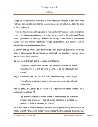 Trabajo Infantil
Ensayo
Lic. Ariel Enrique Peña Martínez Sociología de la Educación. Página 3
Luego de la Revolución Industrial el niño trabajador empezó a ser visto como
víctima y como esclavo siendo las objeciones que se percibían dos tipos de daño:
el físico y el moral.
Frente a esta preocupación, aparece la visión del niño trabajador como ejemplo de
virtud, y el niño desocupado como sinónimo de algo perdido. La cultura del “Carpe
Diem” (aprovecha el tiempo), defendió el trabajo como premisa fundamental
puesto que todo trabajo significaba tiempo aprovechado, aun cuando este no
representara ganancias económicas.
El termino trabajo infantil suele ser definido como el trabajo que priva a los niños,
niñas o adolescentes de su infancia, su potencial y su dignidad, y que es nocivo
para su salud física y mental.
De este modo UNICEF define el trabajo infantil como:
“Cualquier trabajo que supere una cantidad mínima de horas,
dependiendo la edad del niño o niña, y de la naturaleza del
trabajo”
Según Humanium, ONG en pro de la niñez, define el trabajo infantil al que:
“se refiere a cualquier trabajo o actividad que priva a los niños de
su infancia”
Por su parte, el Código de la Niñez y la Adolescencia hacen énfasis en la
prohibición en el Arto. 73
“se prohíbe emplear a niños, niñas y adolescentes en cualquier
trabajo. Las empresas y las personas naturales o jurídicas, no
podrán contratar a menores de 14 años”.
En el año 2000, el Plan Estratégico Nacional para la prevención y erradicación del
trabajo infantil y protección de las y los adolescentes trabajadores describían que
 