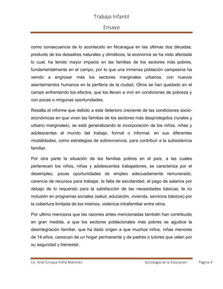 Trabajo Infantil
Ensayo
Lic. Ariel Enrique Peña Martínez Sociología de la Educación. Página 4
como consecuencia de lo acontecido en Nicaragua en las últimas dos décadas;
producto de los desastres naturales y climáticos; la economía se ha visto afectada
lo cual, ha tenido mayor impacto en las familias de los sectores más pobres,
fundamentalmente en el campo, por lo que una inmensa población campesina ha
venido a engrosar más los sectores marginales urbanos, con nuevos
asentamientos humanos en la periferia de la ciudad. Otros se han quedado en el
campo enfrentando los efectos, que los llevan a vivir en condiciones de pobreza y
con pocas o ningunas oportunidades.
Resalta el informe que debido a este deterioro creciente de las condiciones socio-
económicas en que viven las familias de los sectores más desprotegidos (rurales y
urbano marginales), se está generalizando la incorporación de los niños, niñas y
adolescentes al mundo del trabajo, formal o informal, en sus diferentes
modalidades, como estrategias de sobrevivencia, para contribuir a la subsistencia
familiar.
Por otra parte la situación de las familias pobres en el país, a las cuales
pertenecen los niños, niñas y adolescentes trabajadores, se caracteriza por el
desempleo, pocas oportunidades de empleo adecuadamente remunerado,
carencia de recursos para trabajar, la falta de escolaridad, el pago de salarios por
debajo de lo requerido para la satisfacción de las necesidades básicas, la no
inclusión en programas sociales (salud, educación, vivienda, servicios básicos) por
la cobertura limitada de los mismos, violencia intrafamiliar entre otros.
Por ultimo menciona que las razones antes mencionadas también han contribuido
en gran medida, a que los sectores poblacionales más pobres se agudice la
desintegración familiar, que ha dado origen a que muchos niños, niñas menores
de 14 años, carezcan de un hogar permanente y de padres o tutores que velen por
su seguridad y bienestar.
 