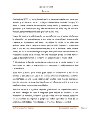 Trabajo Infantil
Ensayo
Lic. Ariel Enrique Peña Martínez Sociología de la Educación. Página 5
Desde el año 2005, no se había realizado una encuesta especializada sobre esta
temática y actualmente, en 2013 la Organización Internacional del Trabajo (OIT)
aplicó la última Encuesta Nacional sobre Trabajo Infantil y Adolescencia (ENTIA)
que refleja que en Nicaragua hay 238 mil 800 niños de entre 10 y 14 años que
trabajan, concentrándose más este grupo en la zona rural.
Hoy en día existe una polémica entre los que defienden que el trabajo interfiere en
la educación y los que opinan que la aportación de estos niños es fundamental e
inevitable en la economía del hogar. Los padres de familia de los niños que
realizan trabajo infantil, realmente creen que los están preparando y educando
para la vida. En una cadena interminable porque así le enseño su padre, este su
abuelo, en fin, es incansable llegar al origen. Pero podríamos mencionar entre las
verdaderas causas es la pobreza. Un niño trabajador, pierde su niñez: hora de
juego, el desarrollo normal, el compartir con otros niños de su misma edad.
El Ministerio de la Familia manifiesta que solamente en la capital existen 14 mil
menores en las calles, ya sea en abandono, deambulando en los mercados o en
los semáforos.
Estos niños y niñas, piden dinero para saciar sus necesidades y las de sus
familias, y para ello hacen uso de las técnicas artísticas: malabaristas, cantantes
acompañados con una sonaja elaborada con una lata vacía llena de piedras que
hace las veces de maraca y algunos entregan un volante, semejante a un anuncio
clasificado donde exponen sus necesidades.
Pero nos hacemos la siguiente pregunta: ¿Qué hacen los progenitores mientras
los niños arriesgan su vida e integridad para adquirir el sustento? Si nos
detenemos un momento, divisamos que los padres observan de lejos, acostados
en una hamaca, sin importar el peligro que están expuestos sus hijos de ser
arrollados, maltratados y vilipendiados por otros niños de igual necesidad.
 