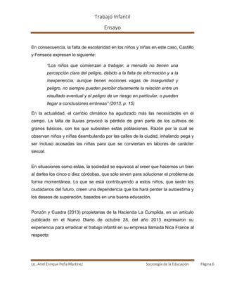 Trabajo Infantil
Ensayo
Lic. Ariel Enrique Peña Martínez Sociología de la Educación. Página 6
En consecuencia, la falta de escolaridad en los niños y niñas en este caso, Castillo
y Fonseca expresan lo siguiente:
“Los niños que comienzan a trabajar, a menudo no tienen una
percepción clara del peligro, debido a la falta de información y a la
inexperiencia; aunque tienen nociones vagas de inseguridad y
peligro, no siempre pueden percibir claramente la relación entre un
resultado eventual y el peligro de un riesgo en particular, o pueden
llegar a conclusiones erróneas” (2013, p. 15)
En la actualidad, el cambio climático ha agudizado más las necesidades en el
campo. La falta de lluvias provocó la pérdida de gran parte de los cultivos de
granos básicos, con los que subsisten estas poblaciones. Razón por la cual se
observan niños y niñas deambulando por las calles de la ciudad, inhalando pega y
ser incluso acosadas las niñas para que se conviertan en labores de carácter
sexual.
En situaciones como estas, la sociedad se equivoca al creer que hacemos un bien
al darles los cinco o diez córdobas, que solo sirven para solucionar el problema de
forma momentánea. Lo que se está contribuyendo a estos niños, que serán los
ciudadanos del futuro, creen una dependencia que los hará perder la autoestima y
los deseos de superación, basados en una buena educación.
Ponzón y Cuadra (2013) propietarias de la Hacienda La Cumplida, en un artículo
publicado en el Nuevo Diario de octubre 28, del año 2013 expresaron su
experiencia para erradicar el trabajo infantil en su empresa llamada Nica France al
respecto:
 