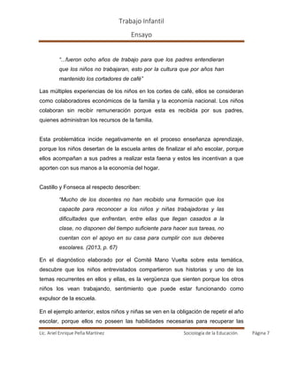 Trabajo Infantil
Ensayo
Lic. Ariel Enrique Peña Martínez Sociología de la Educación. Página 7
“...fueron ocho años de trabajo para que los padres entendieran
que los niños no trabajaran, esto por la cultura que por años han
mantenido los cortadores de café”
Las múltiples experiencias de los niños en los cortes de café, ellos se consideran
como colaboradores económicos de la familia y la economía nacional. Los niños
colaboran sin recibir remuneración porque esta es recibida por sus padres,
quienes administran los recursos de la familia.
Esta problemática incide negativamente en el proceso enseñanza aprendizaje,
porque los niños desertan de la escuela antes de finalizar el año escolar, porque
ellos acompañan a sus padres a realizar esta faena y estos les incentivan a que
aporten con sus manos a la economía del hogar.
Castillo y Fonseca al respecto describen:
“Mucho de los docentes no han recibido una formación que los
capacite para reconocer a los niños y niñas trabajadoras y las
dificultades que enfrentan, entre ellas que llegan casados a la
clase, no disponen del tiempo suficiente para hacer sus tareas, no
cuentan con el apoyo en su casa para cumplir con sus deberes
escolares. (2013, p. 67)
En el diagnóstico elaborado por el Comité Mano Vuelta sobre esta temática,
descubre que los niños entrevistados compartieron sus historias y uno de los
temas recurrentes en ellos y ellas, es la vergüenza que sienten porque los otros
niños los vean trabajando, sentimiento que puede estar funcionando como
expulsor de la escuela.
En el ejemplo anterior, estos niños y niñas se ven en la obligación de repetir el año
escolar, porque ellos no poseen las habilidades necesarias para recuperar las
 