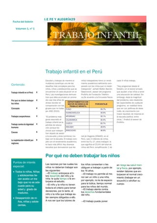 TRABAJO INFANTIL
Estudiar y trabajar de manera si-
multánea constituye uno de los
desafíos más complejos para los
niños, niñas y adolescentes que se
encuentran en esta situación en el
Perú. Las investigaciones demues-
tran que ellos acumulan en prome-
dio casi tres años de
atraso escolar en
comparación con los
grupos que no traba-
jan (INEI 2010).
“El problema más
grave asociado al
trabajo infantil es la
pérdida de educa-
ción porque los
chicos que trabajan
han dejado de asistir
a la escuela y otros combinan tra-
bajo con la escuela. El trabajo com-
pite con el rendimiento académico,
lo hace más difícil. Hay diversos
estudios que demuestran que los
niños trabajadores tiene un rendi-
miento académico deficiente com-
parado con los niños que no están
trabajando”, señaló Walter Alarcón
Glasinovich, asesor del programa
ProNiño de Fundación Telefóni-
ca.De acuerdo a la Encuesta Nacio-
nal de Hogares (ENAHO), en el
Perú, casi 2 millones de niños,
entre los 6 y 17, años trabajan; lo
que significa el 23.4% del total de
niños del Perú; simplificando: 1 de
cada 4 niños trabaja.
“Hay programas desde el
Estado y en el sector privado
que ayudan a los niños a tener
una educación de calidad. Sin
embargo, dada la magnitud
del problema, esto desborda
las capacidades de cualquier
programa; en realidad tiene
que ver con políticas de desa-
rrollo, de crecimiento con
mayor equidad, de mejoras en
la escuela pública, entre
otros.”, finalizó el asesor de
ProNiño.
Trabajo infantil en el Perú
Las razones por las cuales los
niños no deberían trabajar son
las siguientes:
→El trabajo entorpece el li-
bre desarrollo del niño y la
niña: le quita tiempo o le en-
torpece el estudio.
→El niño y la niña no tienen
todavía el criterio para tomar
decisiones, por lo tanto, el
niño o la niña que trabaja es-
tán siempre obligados a ello.
A nos ser que los tutores de
los niños consientan o les
obliguen a trabajar a partir de
los 16 años.
→El trabajo no permite al me-
nor ser un niño o una niña,
por ejemplo, no le da espacio
para la lúdica, tiempo normal
para los niños del mundo.
→El trabajo atenta contra
los derechos fundamentales
del niño.
→El trabajo puede poner
en riesgo su salud men-
tal y física, por ejemplo,
existen labores que en-
torpecen el normal creci-
miento (trabajar en un
socavón) o atrofian su
cuerpo.
Por qué no deben trabajar los niños
I.E FE Y ALEGRÍA29
Fecha del boletín
Volumen 1, nº 1
Trabajo infantil en el Perú 2
Por que no deben trabajar
los niños
2
Concepto 2
Trabajos sospechosos 3
Trabajo contra la dignidad
humana
4
Causas 5
La explotación infantil por
regiones
6
Contenido:
Puntos de interés
especial:
 Todos lo niños. Niñas
y adolecentes lle-
van acabo un tra-
bajo que no es ade-
cuado para su
edad y grado de
madurez.
 Desaparición de ni-
ños, niñas y adole-
centes.
 