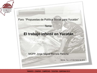Foro “Propuestas de Política Social para Yucatán”

                            Tema:


    El trabajo infantil en Yucatán




        MGPP. Jorge Miguel Barrera Peniche

                                                Mérida, Yuc., a 14 de marzo de 2012




       TABASCO – CHIAPAS - CAMPECHE – YUCATÁN – QUINTANA Roo
 