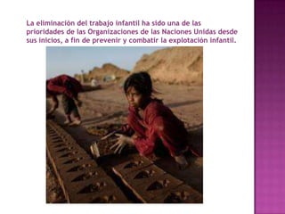 La eliminación del trabajo infantil ha sido una de las
prioridades de las Organizaciones de las Naciones Unidas desde
sus inicios, a fin de prevenir y combatir la explotación infantil.
 