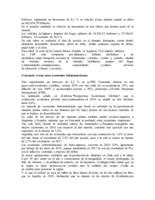 bolívares, registrando un incremento de 8,1 % en relación al mes anterior cuando se ubicó
en 465.034,79 bolívares.
En el periodo analizado se observó un incremento en seis rubros que forman parte de la
canasta.
Los artículos de higiene y limpieza del hogar subieron de 18.826,33 bolívares a 25.386,67
bolívares. Un aumento de 34,8 %.
En este rubro se evidenció el alza de precios en el champú, detergente, crema dental,
afeitadora desechable, desodorante, jabón de baño, toallas sanitarias, espuma de afeitar,
papel toilet y el cloro.
Para cubrir el costo de la Canasta Básica Familiar se requieren 33,4 salarios mínimos.
La CBF está compuesta por alimentos y bebidas alcohólicas y no
alcohólicas, salud, transporte, servicios de restaurantes y hoteles, vestido y calzado, alquiler
de vivienda, servicios de la vivienda, mobiliarios, equipos del hogar
y mantenimiento, comunicaciones, esparcimiento y cultura, servicios
de educación y bienes y servicios.
Venezuela versus otras economías latinoamericanas
Tras experimentar un retroceso de 6,2 % en su PIB, Venezuela, inmersa en una
grave crisis económica y política, cerrará 2016 con una caída de su economía de 10%, una
inflación de casi 500% y un desempleo cercano a 20%, pronostica el Fondo Monetario
Internacional (FMI).
La institución señaló, en el informe "Perspectivas Económicas Globales", que la
contracción económica prevista para Latinoamérica en 2016 se amplió en dos décimas,
hasta 0,6%.
La mayoría de economías latinoamericanas que basan su actividad en la exportación de
materias primas sufren en sus balances por los bajos precios de sus recursos naturales, lo
que se traduce en desaceleración.
La caída de los precios de las materias primas también sumirá en datos negativos a
Argentina y Ecuador, mientras que en Venezuela la profunda crisis económica empeorará.
Tan solo Perú (donde la actividad minera ha aumentado) y Paraguay conseguirán una
mejora económica en 2016 con respecto al año anterior, cerrando este ejercicio con una
expansión en el entorno de 3,5%.
Argentina será otra de las economías que retrocederá, con una contracción de 1,8% al cierre
del año, frente al crecimiento de 2,5% del año pasado, pese a lo cual se espera un repunte
de 2,7% del crecimiento en 2017.
Las economías centroamericanas, de bajos ingresos, crecerán en 2016 3,9%, ligeramente
por debajo de los datos de 2015, aunque mantendrán en 2017 la cota de crecimiento de 4%,
con la inflación contenida y mejoras del déficit.
El sector agropecuario considera que la producción de alimentos en Zulia está a la mitad.
Cayó 50 por ciento en el año a consecuencia de la inseguridad, el verano prolongado, la
falta de insumos y de políticas de control y no de incentivos. Confagan-Zulia estima que en
la región se inició un proceso de revisión ante la realidad del campo. Confía en
un cambio para potenciar la región.
Y es que el ordeño ya toca un millón de litros diarios de leche, de los dos millones de litros
que se lograba en 2010. Inclinación que se dispara en los precios de la industria por
 