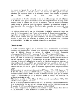 La entrada en vigencia de la Ley de costos y precios justos regulariza anomalías de
prácticas especulativas en diferente sectores. No obstante, aún falta aplicarla al sector
automotriz que, según un estudio de la Asamblea Nacional, tiene márgenes de ganancias
que van desde el 56% hasta el 200%.
La especulación en el sector automotriz es uno de los indicadores que más está influyendo
en la inflación actual, porque incrementa el costo del transporte terrestre de carga de los
alimentos, donde se distribuye más del 90% de los bienes y servicios del país; el transporte
público, donde se moviliza la mayoría de nuestros trabajadores, y al transporte particular lo
hace inaccesible a los consumidores. En el corto plazo regularizar este sector sería clave
para bajar la inflación.
Las políticas antiinflacionarias que está desarrollando el Gobierno a través del control por
parte de la Superintendencia de Costos, el desmontaje de las estructuras monopólicas y
oligopólicas, el anclaje cambiario, el control de las tasas de interés, estabilidad en los
precios de los servicios, tiene que venir acompañado con políticas económicas de corto,
mediano y largo plazo, que reorienten la liquidez hacia la economía real y aumenten
la oferta de bienes y servicios para combatir estructuralmente este flagelo.
Cambio de timón
El modelo económico inspirado por el presidente Chávez, se fundamentó en crecimiento
económico con rostro humano, centrado en el desarrollo de la sociedad para lograr mayor
suma de felicidad. Durante su período de gobierno 1999-2012, disminuyó la
pobreza general de 55,6% a 26% y la extrema de 21% a 7% se redujo en 66,6%, por:
1 La recuperación del salario mínimo en 162% entre 1998 y 2012, pasando de 182 a 477
dólares, sin incluir la cesta ticket y la transferencia de nuestra riquezas petrolera en más de
500.000 millones de dólares en inversión social, incrementó el consumo de alimento, las
pensiones, el acceso a la educación, a la salud y la vivienda, resumimos sus logros con el
Índice de Desarrollo Humano (IDH), que mide calidad de vida, ascendió de 0,695 en 1998
a 0,756 en 2012 acercándonos al 0,80 que es nivel alto, y el índice de Gini lo disminuyó de
0,48 en 1998 a 0,38% en 2012, para ser Venezuela el país de menor desigual de América
Latina.
2 El crecimiento de la economía se incrementó en 279% entre 1998 y 2012, al pasar el PIB
de $87.000 millones a más de $330.000 millones, y la participación del sector privado en la
economía ascendió de 64% a 68%, es decir, se fortaleció casi tres veces, por la demanda
efectiva y el motor duplicado de la inversión pública y privada, sin precedente en
la historia económica del país.
3 La inflación se redujo en 55%, al bajar de 52% el promedio interanual entre 1989 y 1998,
a 23,4% durante el gobierno bolivariano.
4 Con el anclaje y control de cambio (1999-2012), se disminuyó la devaluación interanual a
53%, al pasar de Bs. 548 a 4.300 Bs/$. Mientras la libre flotación (1989-1998) originó una
devaluación de 368%, promedio interanual, pasó de 14,50 a 548 Bs/$.
5 La unión e integración de los pueblos es una realidad, se creó la Celac, Banco del Sur,
el Alba, Petrocaribe y Unasur, instituciones al servicio de la región.
 