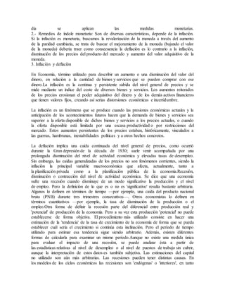 día se aplican las medidas monetarias.
2.- Remedios de índole monetaria: Son de diversas características, depende de la inflación.
Si la inflación es monetaria, buscamos la revalorización de la moneda a través del aumento
de la paridad cambiaria, se trata de buscar el mejoramiento de la moneda (bajando el valor
de la moneda) deberia traer como consecuencia la deflación es lo contrario a la inflación,
disminución de los precios del producto del mercado y aumento del valor adquisitivo de la
moneda.
3. Inflación y deflación
En Economía, término utilizado para describir un aumento o una disminución del valor del
dinero, en relación a la cantidad de bienes y servicios que se pueden comprar con ese
dinero.La inflación es la continua y persistente subida del nivel general de precios y se
mide mediante un índice del coste de diversos bienes y servicios. Los aumentos reiterados
de los precios erosionan el poder adquisitivo del dinero y de los demás activos financieros
que tienen valores fijos, creando así serias distorsiones económicas e incertidumbre.
La inflación es un fenómeno que se produce cuando las presiones económicas actuales y la
anticipación de los acontecimientos futuros hacen que la demanda de bienes y servicios sea
superior a la oferta disponible de dichos bienes y servicios a los precios actuales, o cuando
la oferta disponible está limitada por una escasa productividad o por restricciones del
mercado. Estos aumentos persistentes de los precios estaban, históricamente, vinculados a
las guerras, hambrunas, inestabilidades políticas y a otros hechos concretos.
La deflación implica una caída continuada del nivel general de precios, como ocurrió
durante la Gran depresión de la década de 1930; suele venir acompañada por una
prolongada disminución del nivel de actividad económica y elevadas tasas de desempleo.
Sin embargo, las caídas generalizadas de los precios no son fenómenos corrientes, siendo la
inflación la principal variable macroeconómica que afecta, actualmente, tanto a
la planificación privada como a la planificación pública de la economía.Recesión,
disminución o contracción del nivel de actividad económica. Se dice que una economía
sufre una recesión cuando disminuye de un modo significativo la producción y el nivel
de empleo. Pero la definición de lo que es o no es 'significativo' resulta bastante arbitraria.
Algunos lo definen en términos de tiempo —por ejemplo, una caída del producto nacional
bruto (PNB) durante tres trimestres consecutivos—. Otros economistas lo definen en
términos cuantitativos —por ejemplo, la tasa de disminución de la producción o el
empleo.Otra forma de definir la recesión parte del diferencial entre producción real y
'potencial' de producción de la economía. Pero a su vez esta producción 'potencial' no puede
establecerse de forma objetiva. El procedimiento más utilizado consiste en hacer una
estimación de la 'tendencia' de la tasa de crecimiento de la economía de forma que se pueda
establecer cuál sería el crecimiento si continúa esta inclinación. Pero el periodo de tiempo
utilizado para estimar esa tendencia sigue siendo arbitrario. Además, existen diferentes
formas de calcularla para examinar un mismo periodo.Aunque no existe una medida única
para evaluar el impacto de una recesión, se puede analizar ésta a partir de
las estadísticas relativas al nivel de desempleo o al nivel de puestos de trabajo sin cubrir,
aunque la interpretación de estos datos es también subjetiva. Las estimaciones del capital
no utilizado son aún más arbitrarias. Las recesiones pueden tener distintas causas. En
los modelos de los ciclos económicos las recesiones son 'endógenas' o 'interiores', en tanto
 