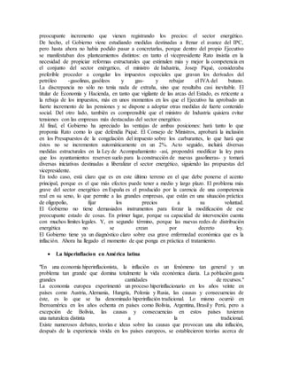 preocupante incremento que vienen registrando los precios: el sector energético.
De hecho, el Gobierno viene estudiando medidas destinadas a frenar el avance del IPC,
pero hasta ahora no había podido pasar a concretarlas, porque dentro del propio Ejecutivo
se manifestaban dos planteamientos distintos: en tanto el vicepresidente Rato insistía en la
necesidad de propiciar reformas estructurales que estimulen más y mejor la competencia en
el conjunto del sector enérgetico, el ministro de Industria, Josep Piqué, consideraba
preferible proceder a congelar los impuestos especiales que gravan los derivados del
petróleo -gasolinas, gasóleos y gas- y rebajar el IVA del butano.
La discrepancia no sólo no tenía nada de extraña, sino que resultaba casi inevitable. El
titular de Economía y Hacienda, en tanto que vigilante de las arcas del Estado, es reticente a
la rebaja de los impuestos, más en unos momentos en los que el Ejecutivo ha aprobado un
fuerte incremento de las pensiones y se dispone a adoptar otras medidas de fuerte contenido
social. Del otro lado, también es comprensible que el ministro de Industria quisiera evitar
tensiones con las empresas más destacadas del sector energético.
Al final, el Gobierno ha apreciado las ventajas de ambas posiciones: hará tanto lo que
proponía Rato como lo que defendía Piqué. El Consejo de Ministros, aprobará la inclusión
en los Presupuestos de la congelación del impuesto sobre los carburantes, lo que hará que
éstos no se incrementen automáticamente en un 2%. Acto seguido, incluirá diversas
medidas estructurales en la Ley de Acompañamiento -así, propondrá modificar la ley para
que los ayuntamientos reserven suelo para la construcción de nuevas gasolineras- y tomará
diversas iniciativas destinadas a liberalizar el sector energético, siguiendo las propuestas del
vicepresidente.
En todo caso, está claro que es en este último terreno en el que debe ponerse el acento
principal, porque es el que más efectos puede tener a medio y largo plazo. El problema más
grave del sector energético en España es el producido por la carencia de una competencia
real en su seno, lo que permite a las grandes empresas, que están en una situación práctica
de oligopolio, fijar los precios a su voluntad.
El Gobierno no tiene demasiados instrumentos para forzar la modificación de ese
preocupante estado de cosas. En primer lugar, porque su capacidad de intervención cuenta
con muchos límites legales. Y, en segundo término, porque las nuevas redes de distribución
energética no se crean por decreto ley.
El Gobierno tiene ya un diagnóstico claro sobre esa grave enfermedad económica que es la
inflación. Ahora ha llegado el momento de que ponga en práctica el tratamiento.
 La hiperinflacion en América latina
"En una economía hiperinflacionista, la inflación es un fenómeno tan general y un
problema tan grande que domina totalmente la vida económica diaria. La población gasta
grandes cantidades de recursos."
La economía europea experimentó un proceso hiperinflacionario en los años veinte en
países como Austria, Alemania, Hungría, Polonia y Rusia, las causas y consecuencias de
éste, es lo que se ha denominado hiperinflación tradicional. Lo mismo ocurrió en
Iberoamérica en los años ochenta en países como Bolivia, Argentina, Brasil y Perú, pero a
excepción de Bolivia, las causas y consecuencias en estos países tuvieron
una naturaleza distinta a la tradicional.
Existe numerosos debates, teorías e ideas sobre las causas que provocan una alta inflación,
después de la experiencia vivida en los países europeos, se establecieron teorías acerca de
 